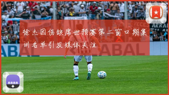 徐杰因伤缺席世预赛第二窗口期集训名单引发媒体关注
