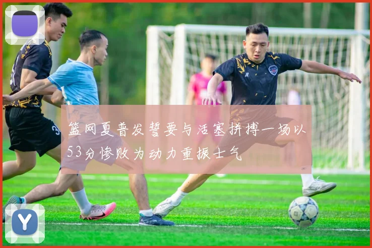 篮网夏普发誓要与活塞拼搏一场以53分惨败为动力重振士气