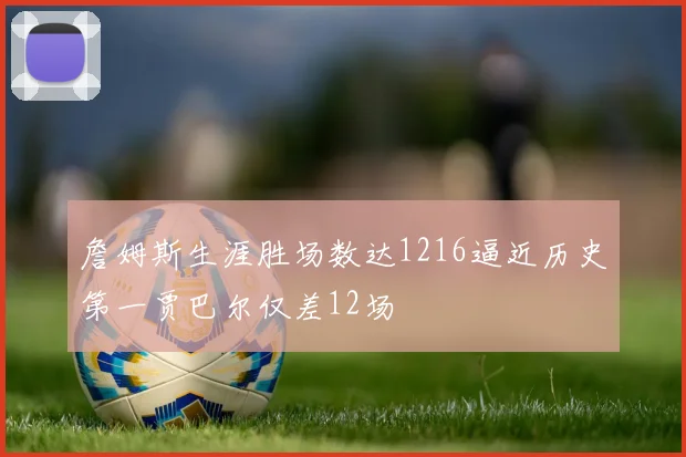 詹姆斯生涯胜场数达1216逼近历史第一贾巴尔仅差12场
