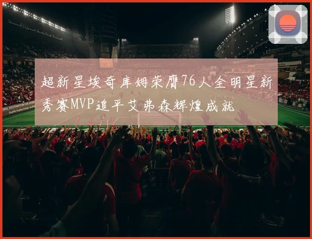 超新星埃奇库姆荣膺76人全明星新秀赛MVP追平艾弗森辉煌成就