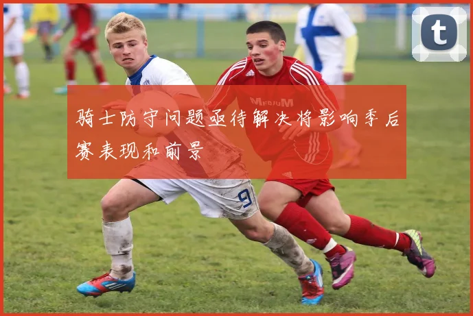 骑士防守问题亟待解决将影响季后赛表现和前景