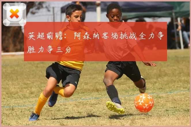 英超前瞻：阿森纳客场挑战全力争胜力争三分