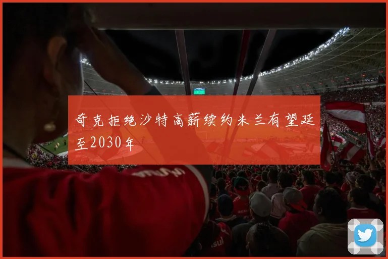 奇克拒绝沙特高薪续约米兰有望延至2030年