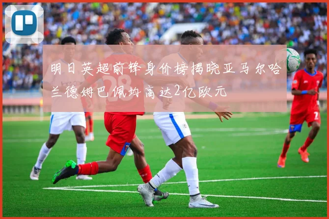 明日英超前锋身价榜揭晓亚马尔哈兰德姆巴佩均高达2亿欧元