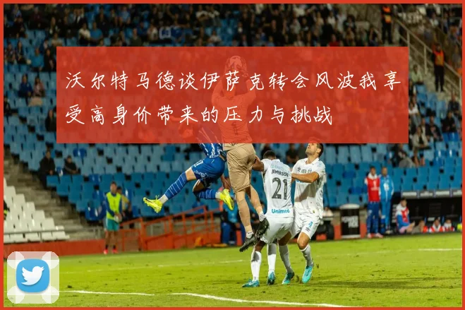 沃尔特马德谈伊萨克转会风波我享受高身价带来的压力与挑战