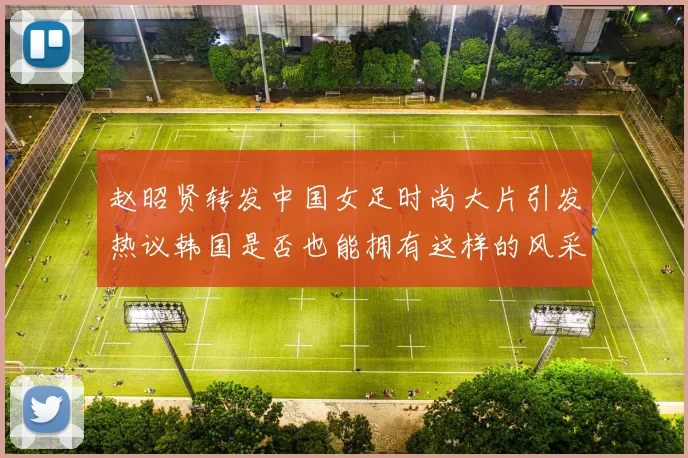 赵昭贤转发中国女足时尚大片引发热议韩国是否也能拥有这样的风采