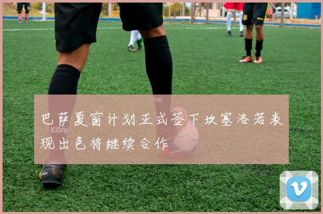 巴萨夏窗计划正式签下坎塞洛若表现出色将继续合作