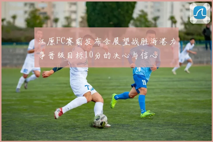 江原FC赛前发布会展望战胜海港力争晋级目标10分的决心与信心