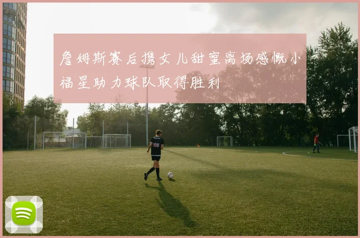 詹姆斯赛后携女儿甜蜜离场感慨小福星助力球队取得胜利
