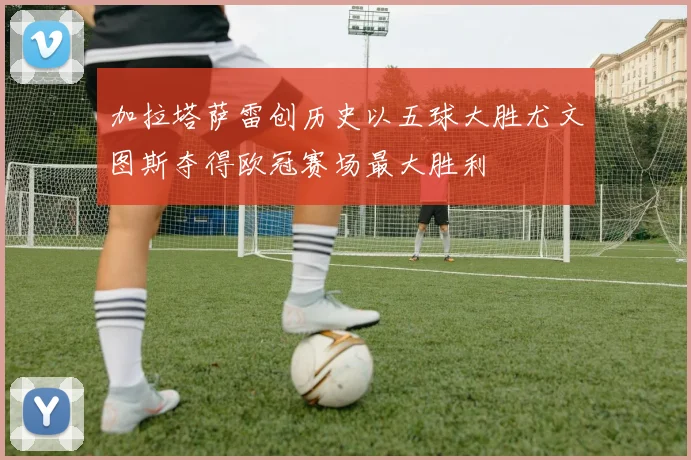 加拉塔萨雷创历史以五球大胜尤文图斯夺得欧冠赛场最大胜利