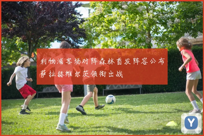 利物浦客场对阵森林首发阵容公布萨拉赫维尔茨领衔出战