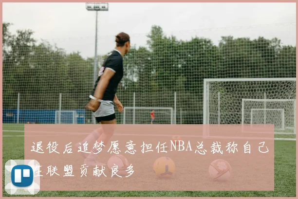 退役后追梦愿意担任NBA总裁称自己在联盟贡献良多