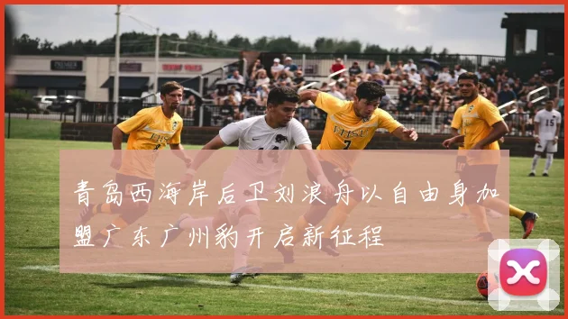 青岛西海岸后卫刘浪舟以自由身加盟广东广州豹开启新征程