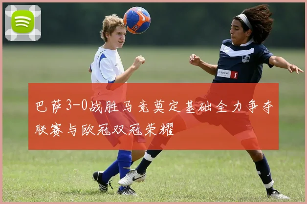 巴萨3-0战胜马竞奠定基础全力争夺联赛与欧冠双冠荣耀
