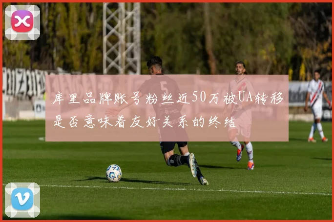 库里品牌账号粉丝近50万被UA转移是否意味着友好关系的终结