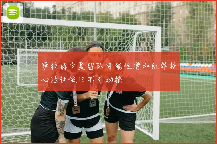 萨拉赫今夏留队可能性增加红军核心地位依旧不可动摇