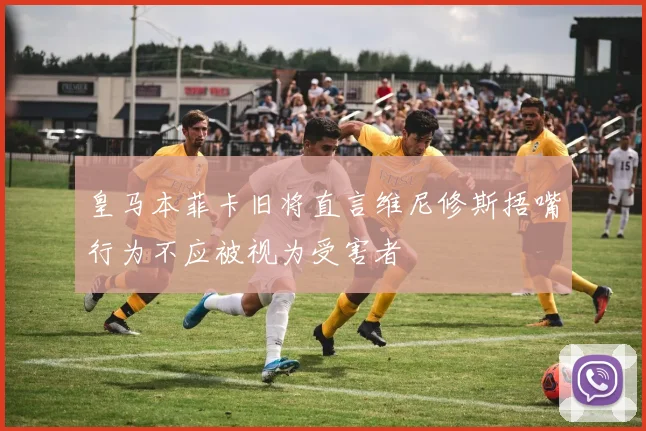 皇马本菲卡旧将直言维尼修斯捂嘴行为不应被视为受害者