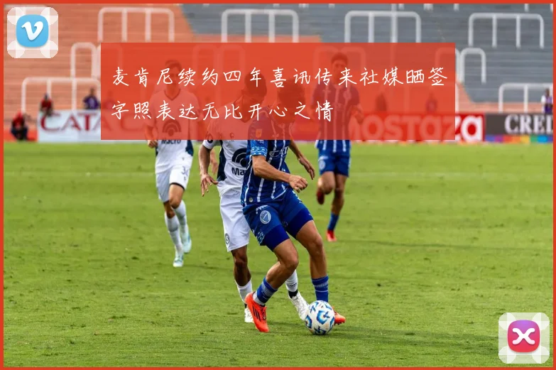 麦肯尼续约四年喜讯传来社媒晒签字照表达无比开心之情