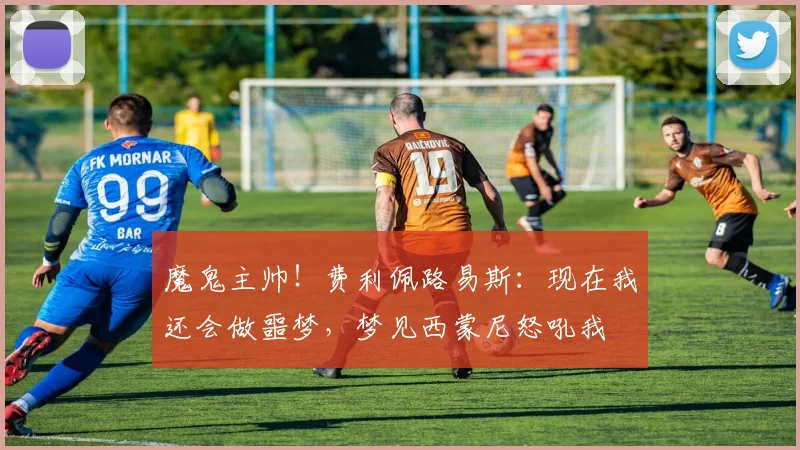 魔鬼主帅！费利佩路易斯：现在我还会做噩梦，梦见西蒙尼怒吼我