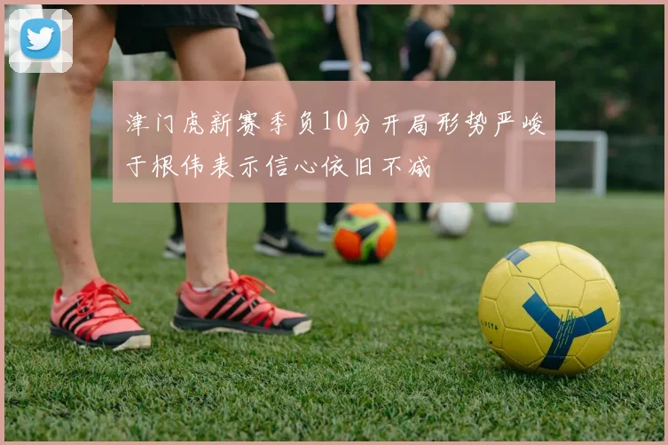 津门虎新赛季负10分开局形势严峻于根伟表示信心依旧不减