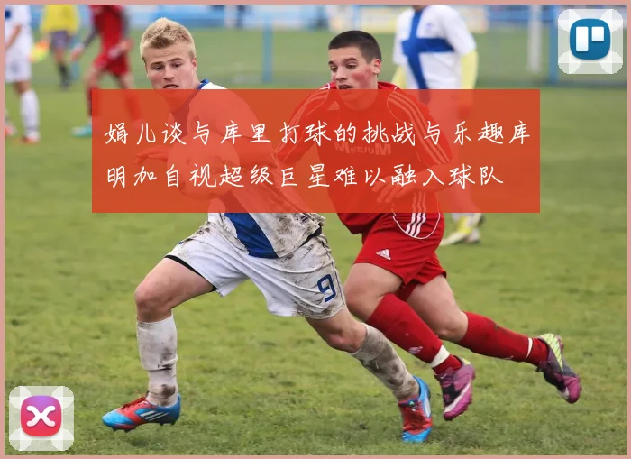 娟儿谈与库里打球的挑战与乐趣库明加自视超级巨星难以融入球队