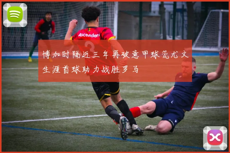 博加时隔近三年再破意甲球荒尤文生涯首球助力战胜罗马