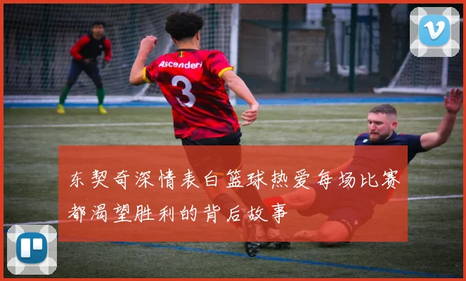 东契奇深情表白篮球热爱每场比赛都渴望胜利的背后故事